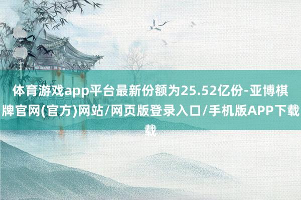 体育游戏app平台最新份额为25.52亿份-亚博棋牌官网(官方)网站/网页版登录入口/手机版APP下载