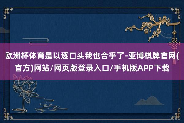 欧洲杯体育是以逐口头我也合乎了-亚博棋牌官网(官方)网站/网页版登录入口/手机版APP下载