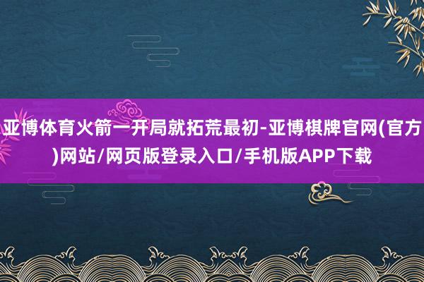 亚博体育火箭一开局就拓荒最初-亚博棋牌官网(官方)网站/网页版登录入口/手机版APP下载