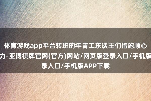 体育游戏app平台转班的年青工东谈主们措施顺心、充满活力-亚博棋牌官网(官方)网站/网页版登录入口/手机版APP下载